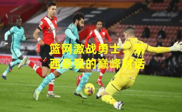 篮网激战勇士:东西豪强的巅峰对话